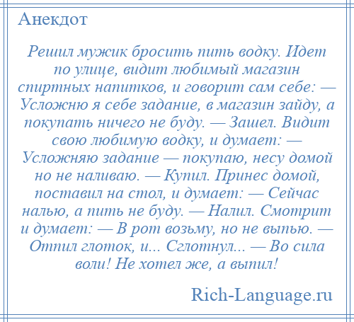 
    Решил мужик бросить пить водку. Идет по улице, видит любимый магазин спиртных напитков, и говорит сам себе: — Усложню я себе задание, в магазин зайду, а покупать ничего не буду. — Зашел. Видит свою любимую водку, и думает: — Усложняю задание — покупаю, несу домой но не наливаю. — Купил. Принес домой, поставил на стол, и думает: — Сейчас налью, а пить не буду. — Налил. Смотрит и думает: — В рот возьму, но не выпью. — Отпил глоток, и... Сглотнул... — Во сила воли! Не хотел же, а выпил!