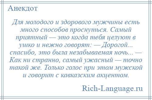 
    Для молодого и здорового мужчины есть много способов проснуться. Самый приятный — это когда тебя целуют в ушко и нежно говорят: — Дорогой... спасибо, это была незабываемая ночь... — Как ни странно, самый ужасный — точно такой же. Только голос при этом мужской и говорит с кавказским акцентом.