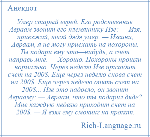 
    Умер старый еврей. Его родственник Авраам звонит его племяннику Изе: — Изя, приезжай, твой дядя умер. — Извини, Авраам, я не могу приехать на похороны. Ты подари ему что—нибудь, а счет направь мне. — Хорошо. Похороны прошли нормально. Через неделю Изе приходит счет на 200$. Еще через неделю снова счет на 200$. Еще через неделю опять счет на 200$... Изе это надоело, он звонит Аврааму: — Авраам, что ты подарил дяде? Мне каждую неделю приходит счет на 200$. — Я взял ему смокинг на прокат.