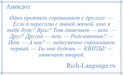 
    Один приятель спрашивает у другого: — Если я пересплю с твоей женой, кто я тебе буду? Враг? Тот отвечает — нет. — Друг? Другой — нет. — Родственник? — Нет. — А как? — недоуменно спрашивает первый. — Ты мне будешь — КВИТЫ! — отвечает второй.