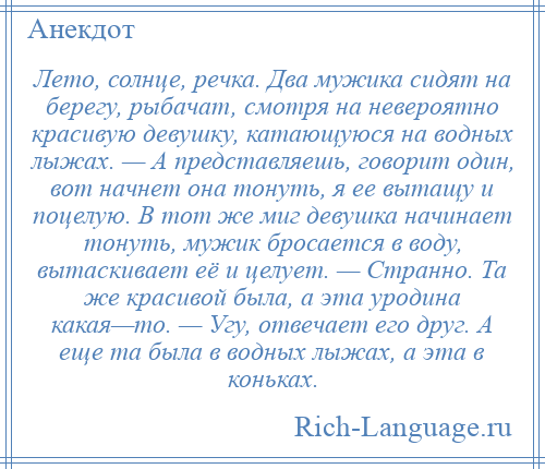 
    Лето, солнце, речка. Два мужика сидят на берегу, рыбачат, смотря на невероятно красивую девушку, катающуюся на водных лыжах. — А представляешь, говорит один, вот начнет она тонуть, я ее вытащу и поцелую. В тот же миг девушка начинает тонуть, мужик бросается в воду, вытаскивает её и целует. — Странно. Та же красивой была, а эта уродина какая—то. — Угу, отвечает его друг. А еще та была в водных лыжах, а эта в коньках.