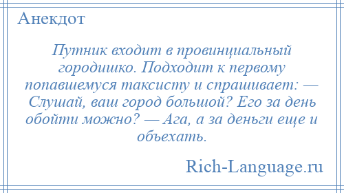 
    Путник входит в провинциальный городишко. Подходит к первому попавшемуся таксисту и спрашивает: — Слушай, ваш город большой? Его за день обойти можно? — Ага, а за деньги еще и объехать.