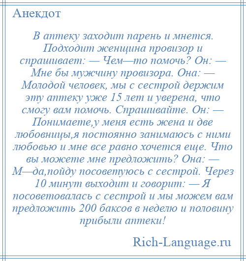 
    В аптеку заходит парень и мнется. Подходит женщина провизор и спрашивает: — Чем—то помочь? Он: — Мне бы мужчину провизора. Она: — Молодой человек, мы с сестрой держим эту аптеку уже 15 лет и уверена, что смогу вам помочь. Спрашивайте. Он: — Понимаете,у меня есть жена и две любовницы,я постоянно занимаюсь с ними любовью и мне все равно хочется еще. Что вы можете мне предложить? Она: — М—да,пойду посоветуюсь с сестрой. Через 10 минут выходит и говорит: — Я посоветовалась с сестрой и мы можем вам предложить 200 баксов в неделю и половину прибыли аптеки!