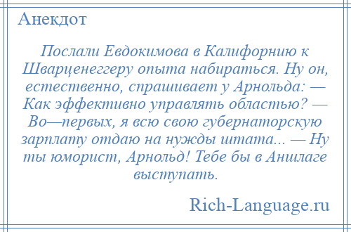 
    Послали Евдокимова в Калифорнию к Шварценеггеру опыта набираться. Ну он, естественно, спрашивает у Арнольда: — Как эффективно управлять областью? — Во—первых, я всю свою губернаторскую зарплату отдаю на нужды штата... — Ну ты юморист, Арнольд! Тебе бы в Аншлаге выступать.