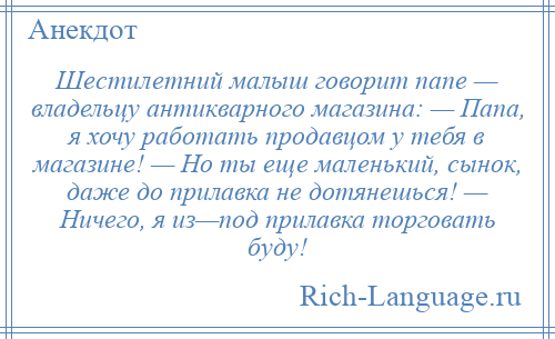 
    Шестилетний малыш говорит папе — владельцу антикварного магазина: — Папа, я хочу работать продавцом у тебя в магазине! — Но ты еще маленький, сынок, даже до прилавка не дотянешься! — Ничего, я из—под прилавка торговать буду!