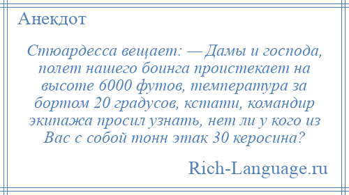 
    Стюардесса вещает: — Дамы и господа, полет нашего боинга проистекает на высоте 6000 футов, температура за бортом 20 градусов, кстати, командир экипажа просил узнать, нет ли у кого из Вас с собой тонн этак 30 керосина?