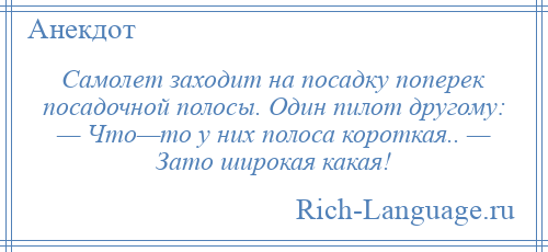 
    Самолет заходит на посадку поперек посадочной полосы. Один пилот другому: — Что—то у них полоса короткая.. — Зато широкая какая!