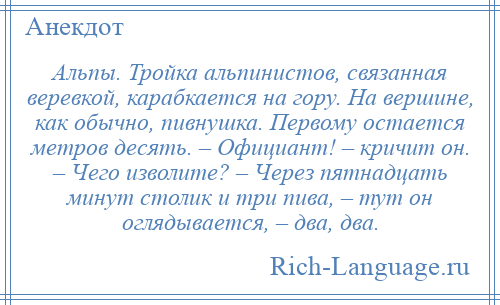 
    Альпы. Тройка альпинистов, связанная веревкой, карабкается на гору. На вершине, как обычно, пивнушка. Первому остается метров десять. – Официант! – кричит он. – Чего изволите? – Через пятнадцать минут столик и три пива, – тут он оглядывается, – два, два.