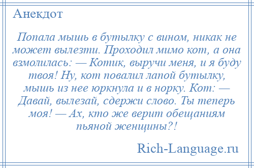 
    Попала мышь в бутылку с вином, никак не может вылезти. Проходил мимо кот, а она взмолилась: — Котик, выручи меня, и я буду твоя! Ну, кот повалил лапой бутылку, мышь из нее юркнула и в норку. Кот: — Давай, вылезай, сдержи слово. Ты теперь моя! — Ах, кто же верит обещаниям пьяной женщины?!