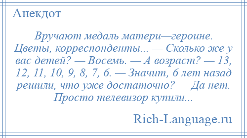 
    Вручают медаль матери—героине. Цветы, корреспонденты... — Сколько же у вас детей? — Восемь. — А возраст? — 13, 12, 11, 10, 9, 8, 7, 6. — Значит, 6 лет назад решили, что уже достаточно? — Да нет. Просто телевизор купили...