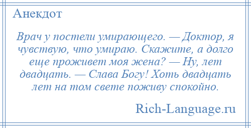 
    Врач у постели умирающего. — Доктор, я чувствую, что умираю. Скажите, а долго еще проживет моя жена? — Ну, лет двадцать. — Слава Богу! Хоть двадцать лет на том свете поживу спокойно.