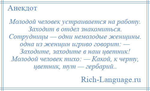 
    Молодой человек устраивается на работу. Заходит в отдел знакомиться. Сотрудницы — одни немолодые женщины. одна из женщин игриво говорит: — Заходите, заходите в наш цветник! Молодой человек тихо: — Какой, к черту, цветник, тут — гербарий..
