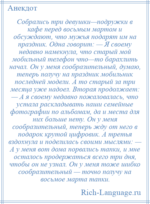 
    Собрались три девушки—подружки в кафе перед восьмым мартом и обсуждают, что мужья подарят им на праздник. Одна говорит: — Я своему недавно намекнула, что старый мой мобильный телефон что—то барахлить начал. Он у меня сообразительный, думаю, теперь получу на праздник мобильник последней модели. А то старый за три месяца уже надоел. Вторая продолжает: — А я своему недавно пожаловалась, что устала раскладывать наши семейные фотографии по альбомам, да и места для них больше нету. Он у меня сообразительный, теперь жду от него в подарок крутой цифровик. А третья вздохнула и поделилась своими мыслями: — А у меня вот дома порвались тапки, и мне осталось продержаться всего три дня, чтобы он не узнал. Он у меня тоже шибко сообразительный — точно получу на восьмое марта тапки.