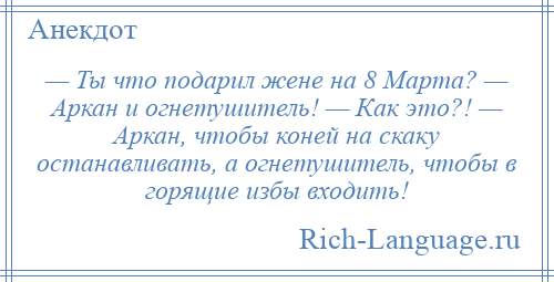 
    — Ты что подарил жене на 8 Марта? — Аркан и огнетушитель! — Как это?! — Аркан, чтобы коней на скаку останавливать, а огнетушитель, чтобы в горящие избы входить!