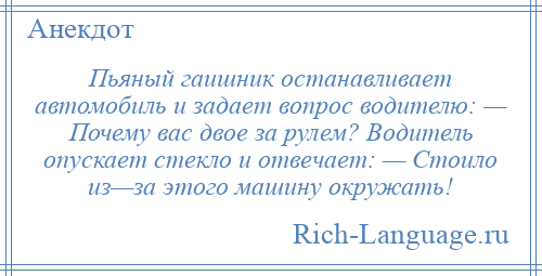 
    Пьяный гаишник останавливает автомобиль и задает вопрос водителю: — Почему вас двое за рулем? Водитель опускает стекло и отвечает: — Стоило из—за этого машину окружать!