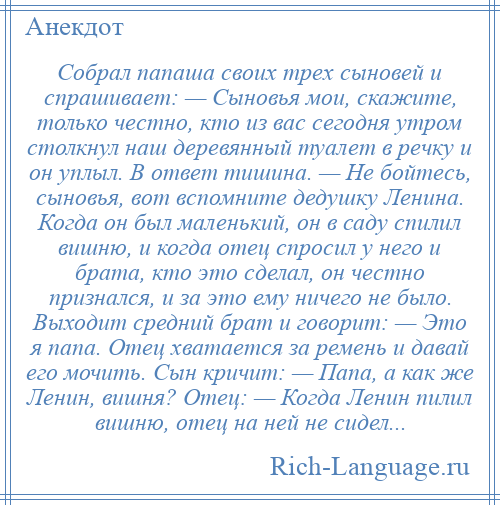 
    Собрал папаша своих трех сыновей и спрашивает: — Сыновья мои, скажите, только честно, кто из вас сегодня утром столкнул наш деревянный туалет в речку и он уплыл. В ответ тишина. — Не бойтесь, сыновья, вот вспомните дедушку Ленина. Когда он был маленький, он в саду спилил вишню, и когда отец спросил у него и брата, кто это сделал, он честно признался, и за это ему ничего не было. Выходит средний брат и говорит: — Это я папа. Отец хватается за ремень и давай его мочить. Сын кричит: — Папа, а как же Ленин, вишня? Отец: — Когда Ленин пилил вишню, отец на ней не сидел...