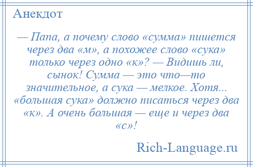 
    — Папа, а почему слово «сумма» пишется через два «м», а похожее слово «сука» только через одно «к»? — Видишь ли, сынок! Сумма — это что—то значительное, а сука — мелкое. Хотя... «большая сука» должно писаться через два «к». А очень большая — еще и через два «с»!