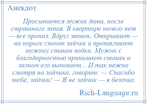 
    Просыпается мужик дома, после страшного запоя. В квартире ничего нет — все пропил. Вдруг звонок. Открывает — на пороге стоит зайчик и протягивает мужику стакан водки. Мужик с благодарностью принимает стакан и залпом его выпивает... И так нежно смотря на зайчика, говорит: — Спасибо тебе, зайчик! — Я не зайчик — я белочка.