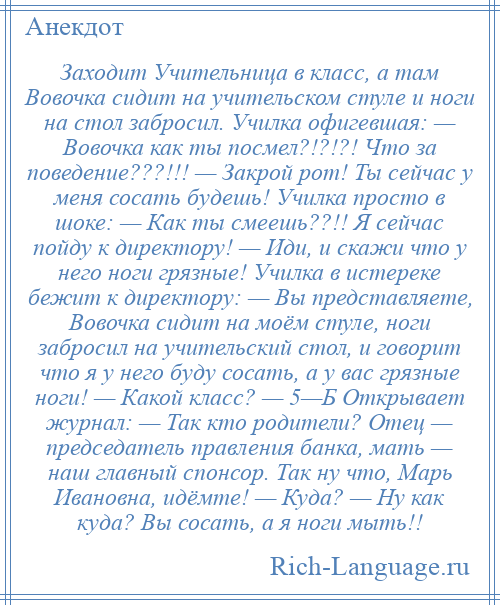 
    Заходит Учительница в класс, а там Вовочка сидит на учительском стуле и ноги на стол забросил. Училка офигевшая: — Вовочка как ты посмел?!?!?! Что за поведение???!!! — Закрой рот! Ты сейчас у меня сосать будешь! Училка просто в шоке: — Как ты смеешь??!! Я сейчас пойду к директору! — Иди, и скажи что у него ноги грязные! Училка в истереке бежит к директору: — Вы представляете, Вовочка сидит на моём стуле, ноги забросил на учительский стол, и говорит что я у него буду сосать, а у вас грязные ноги! — Какой класс? — 5—Б Открывает журнал: — Так кто родители? Отец — председатель правления банка, мать — наш главный спонсор. Так ну что, Марь Ивановна, идёмте! — Куда? — Ну как куда? Вы сосать, а я ноги мыть!!