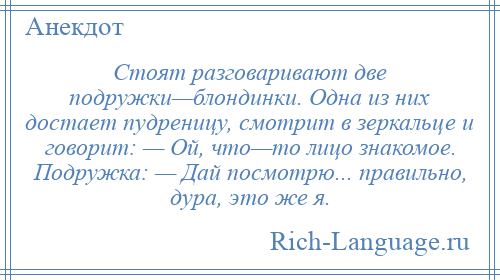 
    Стоят разговаривают две подружки—блондинки. Одна из них достает пудреницу, смотрит в зеркальце и говорит: — Ой, что—то лицо знакомое. Подружка: — Дай посмотрю... правильно, дура, это же я.