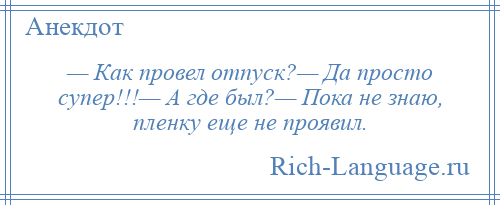 
    — Как провел отпуск?— Да просто супер!!!— А где был?— Пока не знаю, пленку еще не проявил.