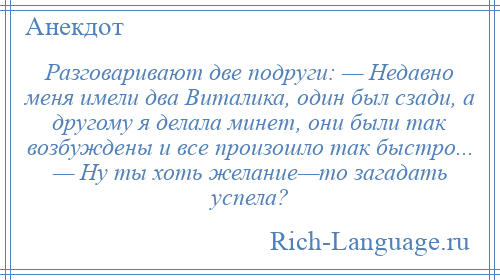 
    Разговаривают две подруги: — Недавно меня имели два Виталика, один был сзади, а другому я делала минет, они были так возбуждены и все произошло так быстро... — Ну ты хоть желание—то загадать успела?