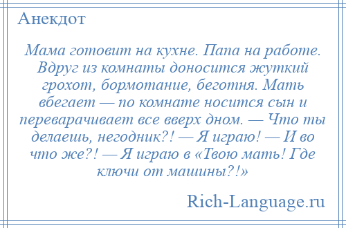 
    Мама готовит на кухне. Папа на работе. Вдруг из комнаты доносится жуткий грохот, бормотание, беготня. Мать вбегает — по комнате носится сын и переварачивает все вверх дном. — Что ты делаешь, негодник?! — Я играю! — И во что же?! — Я играю в «Твою мать! Где ключи от машины?!»