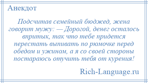 
    Подсчитав семейный бюджед, жена говорит мужу: — Дорогой, денег осталось впритык, так что тебе придется перестать выпивать по рюмочке перед обедом и ужином, а я со своей стороны постараюсь отучить тебя от курения!