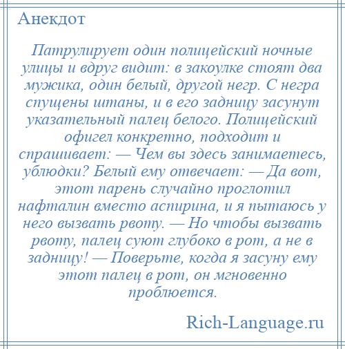 
    Патрулирует один полицейский ночные улицы и вдруг видит: в закоулке стоят два мужика, один белый, другой негр. С негра спущены штаны, и в его задницу засунут указательный палец белого. Полицейский офигел конкретно, подходит и спрашивает: — Чем вы здесь занимаетесь, ублюдки? Белый ему отвечает: — Да вот, этот парень случайно проглотил нафталин вместо аспирина, и я пытаюсь у него вызвать рвоту. — Но чтобы вызвать рвоту, палец суют глубоко в рот, а не в задницу! — Поверьте, когда я засуну ему этот палец в рот, он мгновенно проблюется.
