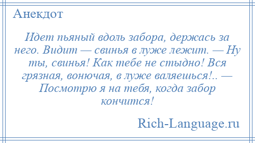 
    Идет пьяный вдоль забора, держась за него. Видит — свинья в луже лежит. — Ну ты, свинья! Как тебе не стыдно! Вся грязная, вонючая, в луже валяешься!.. — Посмотрю я на тебя, когда забор кончится!