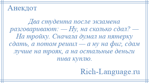
    Два студента после экзамена разговаривают: — Ну, на сколько сдал? — На тройку. Сначала думал на пятерку сдать, а потом решил — а ну на фиг, сдам лучше на трояк, а на остальные деньги пива куплю.