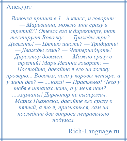 
    Вовочка пришел в 1—й класс, и говорит: — Марьванна, можно мне сразу в третий?! Отвела его к директору, тот тестирует Вовочку: — Трижды три? — Девыять! — Пятью шесть? — Тридцать! — Дважды семь? — Четырнадцать! Директор доволен: — Можно сразу в третий! Марь Иванна говорит: — Постойте, давайте я его на логику проверю... Вовочка, чего у коровы четыре, а у меня две? — ....ноги! — Правильно! Чего у тебя в штанах есть, а у меня нет? — ....карманы! Директор не выдержал: — Мария Ивановна, давайте его сразу в пятый, а то я, признаться, сам на последние два вопроса неправильно подумал.