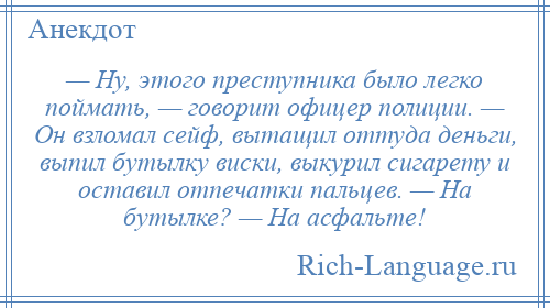 
    — Ну, этого преступника было легко поймать, — говорит офицер полиции. — Он взломал сейф, вытащил оттуда деньги, выпил бутылку виски, выкурил сигарету и оставил отпечатки пальцев. — На бутылке? — На асфальте!