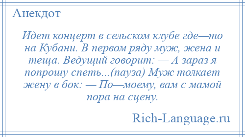 
    Идет концерт в сельском клубе где—то на Кубани. В первом ряду муж, жена и теща. Ведущий говорит: — А зараз я попрошу спеть...(пауза) Муж толкает жену в бок: — По—моему, вам с мамой пора на сцену.