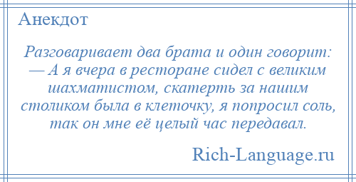 
    Разговаривает два брата и один говорит: — А я вчера в ресторане сидел с великим шахматистом, скатерть за нашим столиком была в клеточку, я попросил соль, так он мне её целый час передавал.