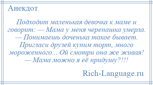 
    Подходит маленькая девочка к маме и говорит: — Мама у меня черепашка умерла. — Понимаешь доченька такое бывает. Пригласи друзей купим торт, много мороженного... Ой смотри она же живая! — Мама можно я её придушу?!!!