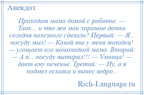 
    Приходит мама домой с работы: — Таак... и что же мои хорошие детки сегодня полезного сделали? Первый: — Я... посуду мыл! — Какой ты у меня молодец! — угощает его шоколадкой мама. Второй: — А я... посуду вытирал!!! — Умница! — дает ему печенье. Третий: — Ну, а я подмел осколки и вынес ведро...