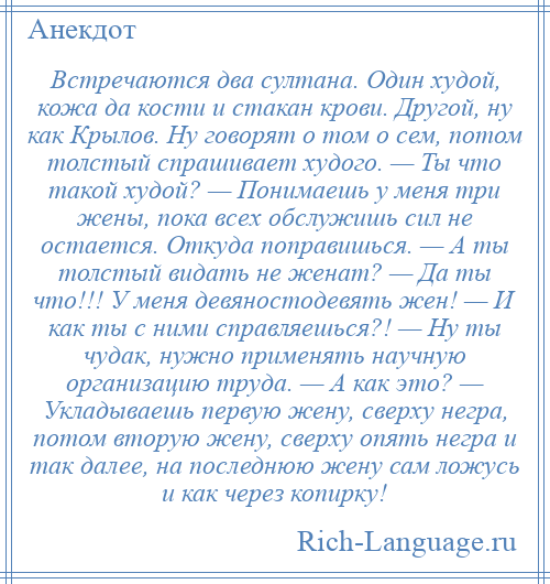 
    Встречаются два султана. Один худой, кожа да кости и стакан крови. Другой, ну как Крылов. Ну говорят о том о сем, потом толстый спрашивает худого. — Ты что такой худой? — Понимаешь у меня три жены, пока всех обслужишь сил не остается. Откуда поправишься. — А ты толстый видать не женат? — Да ты что!!! У меня девяностодевять жен! — И как ты с ними справляешься?! — Ну ты чудак, нужно применять научную организацию труда. — А как это? — Укладываешь первую жену, сверху негра, потом вторую жену, сверху опять негра и так далее, на последнюю жену сам ложусь и как через копирку!