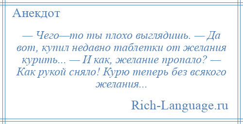 
    — Чего—то ты плохо выглядишь. — Да вот, купил недавно таблетки от желания курить... — И как, желание пропало? — Как рукой сняло! Курю теперь без всякого желания...