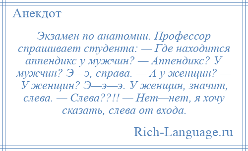 
    Экзамен по анатомии. Профессор спрашивает студента: — Где находится аппендикс у мужчин? — Аппендикс? У мужчин? Э—э, справа. — А у женщин? — У женщин? Э—э—э. У женщин, значит, слева. — Слева??!! — Нет—нет, я хочу сказать, слева от входа.