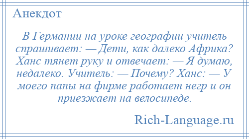 
    В Германии на уроке географии учитель спрашивает: — Дети, как далеко Африка? Ханс тянет руку и отвечает: — Я думаю, недалеко. Учитель: — Почему? Ханс: — У моего папы на фирме работает негр и он приезжает на велосипеде.