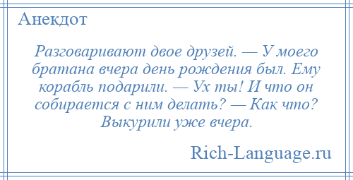 
    Разговаривают двое друзей. — У моего братана вчера день рождения был. Ему корабль подарили. — Ух ты! И что он собирается с ним делать? — Как что? Выкурили уже вчера.