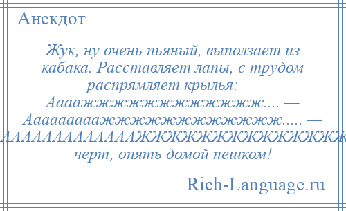 
    Жук, ну очень пьяный, выползает из кабака. Расставляет лапы, с трудом распрямляет крылья: — Аааажжжжжжжжжжжж.... — Ааааааааажжжжжжжжжжжж..... — АААААААААААААААЖЖЖЖЖЖЖЖЖЖЖЖЖЖЖ, черт, опять домой пешком!