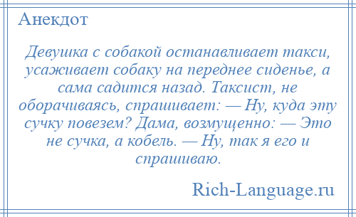
    Девушка с собакой останавливает такси, усаживает собаку на переднее сиденье, а сама садится назад. Tаксист, не оборачиваясь, спрашивает: — Ну, куда эту сучку повезем? Дама, возмущенно: — Это не сучка, а кобель. — Ну, так я его и спрашиваю.