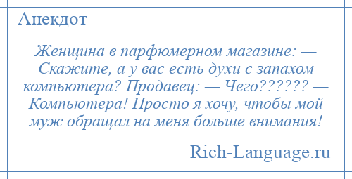 
    Женщина в парфюмерном магазине: — Скажите, а у вас есть духи с запахом компьютера? Продавец: — Чего?????? — Компьютера! Просто я хочу, чтобы мой муж обращал на меня больше внимания!