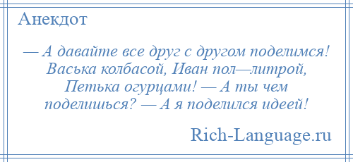 
    — А давайте все друг с другом поделимся! Васька колбасой, Иван пол—литрой, Петька огурцами! — А ты чем поделишься? — А я поделился идеей!