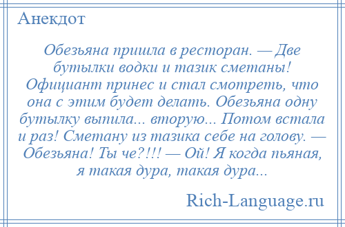 
    Обезьяна пришла в ресторан. — Две бутылки водки и тазик сметаны! Официант принес и стал смотреть, что она с этим будет делать. Обезьяна одну бутылку выпила... вторую... Потом встала и раз! Сметану из тазика себе на голову. — Обезьяна! Ты че?!!! — Ой! Я когда пьяная, я такая дура, такая дура...