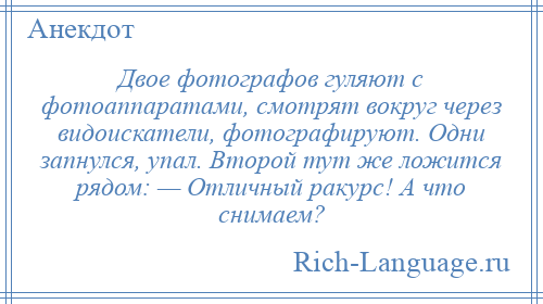 
    Двое фотографов гуляют с фотоаппаратами, смотрят вокруг через видоискатели, фотографируют. Одни запнулся, упал. Второй тут же ложится рядом: — Отличный ракурс! А что снимаем?