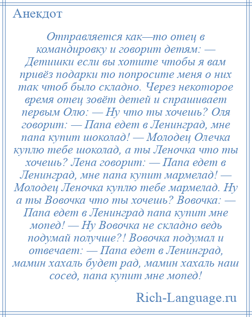 
    Отправляется как—то отец в командировку и говорит детям: — Детишки если вы хотите чтобы я вам привёз подарки то попросите меня о них так чтоб было складно. Через некоторое время отец зовёт детей и спрашивает первым Олю: — Ну что ты хочешь? Оля говорит: — Папа едет в Ленинград, мне папа купит шоколад! — Молодец Олечка куплю тебе шоколад, а ты Леночка что ты хочешь? Лена говорит: — Папа едет в Ленинград, мне папа купит мармелад! — Молодец Леночка куплю тебе мармелад. Ну а ты Вовочка что ты хочешь? Вовочка: — Папа едет в Ленинград папа купит мне мопед! — Ну Вовочка не складно ведь подумай получше?! Вовочка подумал и отвечает: — Папа едет в Ленинград, мамин хахаль будет рад, мамин хахаль наш сосед, папа купит мне мопед!