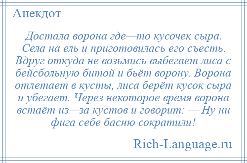 
    Достала ворона где—то кусочек сыра. Села на ель и приготовилась его съесть. Вдруг откуда не возьмись выбегает лиса с бейсбольную битой и бьёт ворону. Ворона отлетает в кусты, лиса берёт кусок сыра и убегает. Через некоторое время ворона встаёт из—за кустов и говорит: — Ну ни фига себе басню сократили!